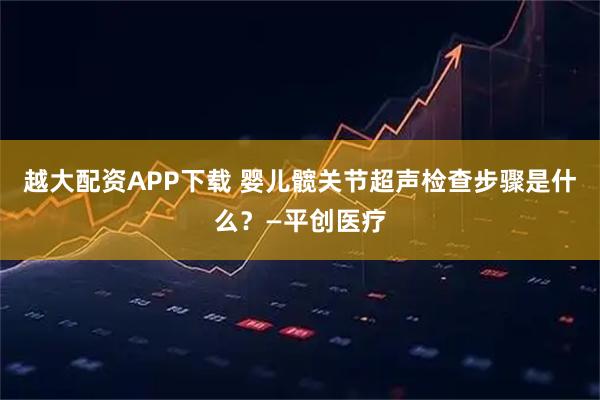 越大配资APP下载 婴儿髋关节超声检查步骤是什么？—平创医疗
