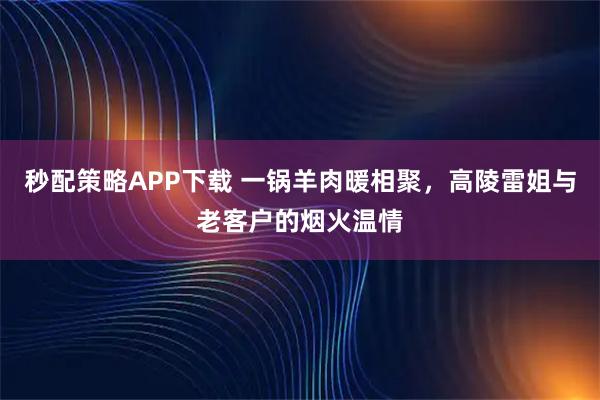 秒配策略APP下载 一锅羊肉暖相聚，高陵雷姐与老客户的烟火温情