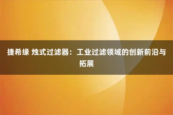 捷希缘 烛式过滤器：工业过滤领域的创新前沿与拓展