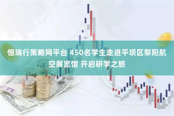 恒瑞行策略网平台 450名学生走进平坝区黎阳航空展览馆 开启研学之旅
