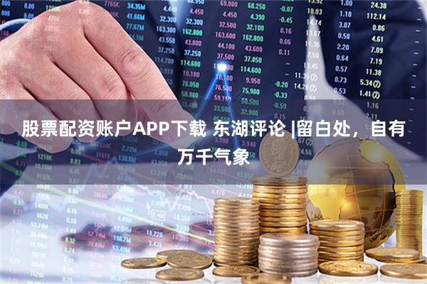 股票配资账户APP下载 东湖评论 |留白处，自有万千气象