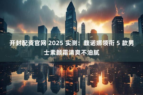 开封配资官网 2025 实测：馥诺娜领衔 5 款男士素颜霜清爽不油腻