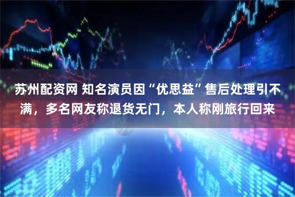 苏州配资网 知名演员因“优思益”售后处理引不满，多名网友称退货无门，本人称刚旅行回来