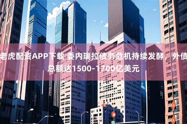 老虎配资APP下载 委内瑞拉债务危机持续发酵，外债总额达1500-1700亿美元
