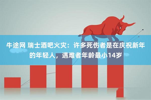 牛途网 瑞士酒吧火灾：许多死伤者是在庆祝新年的年轻人，遇难者年龄最小14岁