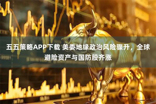 五五策略APP下载 美委地缘政治风险骤升，全球避险资产与国防股齐涨