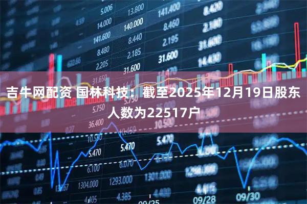 吉牛网配资 国林科技：截至2025年12月19日股东人数为22517户