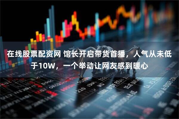 在线股票配资网 馆长开启带货首播，人气从未低于10W，一个举动让网友感到暖心