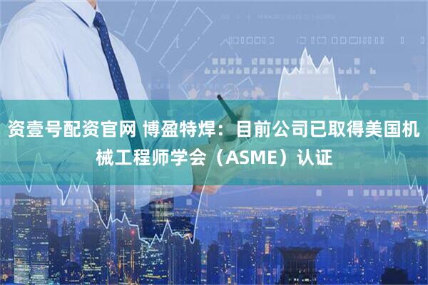 资壹号配资官网 博盈特焊：目前公司已取得美国机械工程师学会（ASME）认证