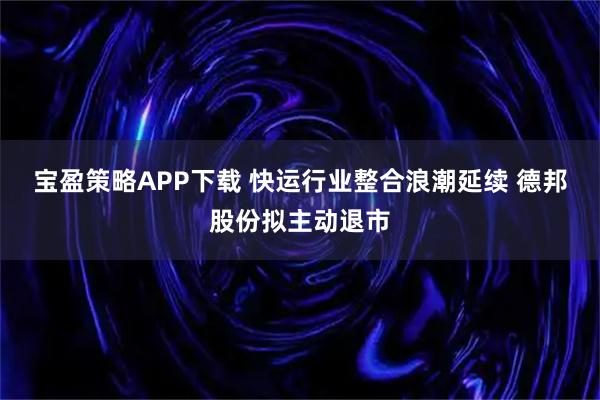 宝盈策略APP下载 快运行业整合浪潮延续 德邦股份拟主动退市