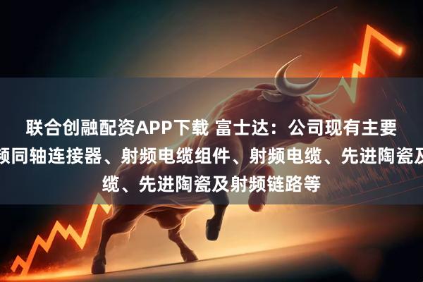 联合创融配资APP下载 富士达：公司现有主要产品包括射频同轴连接器、射频电缆组件、射频电缆、先进陶瓷及射频链路等