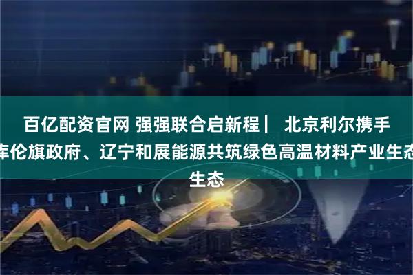 百亿配资官网 强强联合启新程 ▏北京利尔携手库伦旗政府、辽宁和展能源共筑绿色高温材料产业生态
