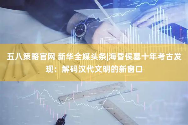 五八策略官网 新华全媒头条|海昏侯墓十年考古发现：解码汉代文明的新窗口