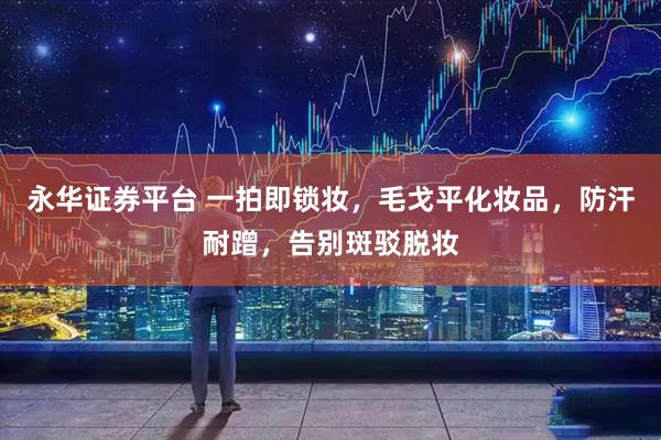 永华证券平台 一拍即锁妆，毛戈平化妆品，防汗耐蹭，告别斑驳脱妆