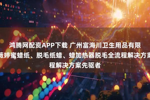 鸿腾网配资APP下载 广州富海川卫生用品有限公司：薇婷蜜蜡纸、脱毛纸蜡、蜡加热器脱毛全流程解决方案先驱者