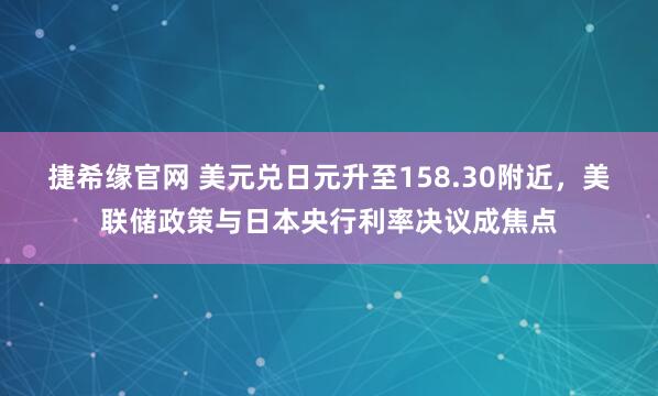捷希缘官网 美元兑日元升至158.30附近，美联储政策与日本央行利率决议成焦点