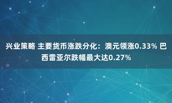 兴业策略 主要货币涨跌分化：澳元领涨0.33% 巴西雷亚尔跌幅最大达0.27%