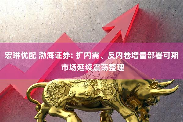 宏琳优配 渤海证券: 扩内需、反内卷增量部署可期 市场延续震荡整理