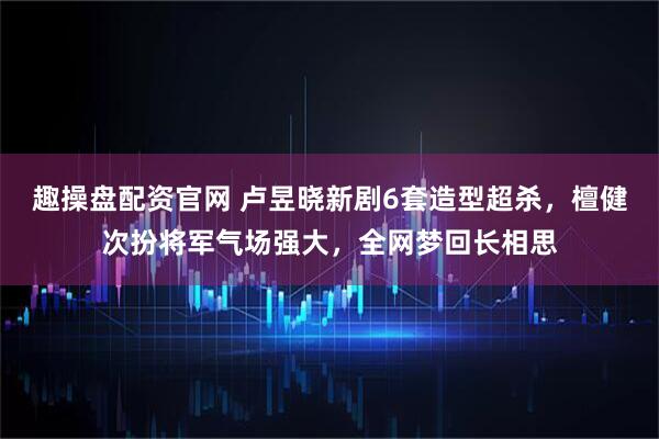 趣操盘配资官网 卢昱晓新剧6套造型超杀，檀健次扮将军气场强大，全网梦回长相思