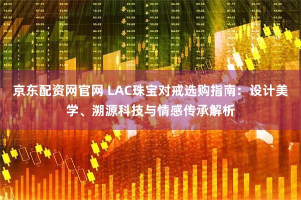 京东配资网官网 LAC珠宝对戒选购指南：设计美学、溯源科技与情感传承解析