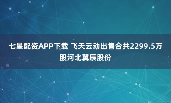 七星配资APP下载 飞天云动出售合共2299.5万股河北翼辰股份