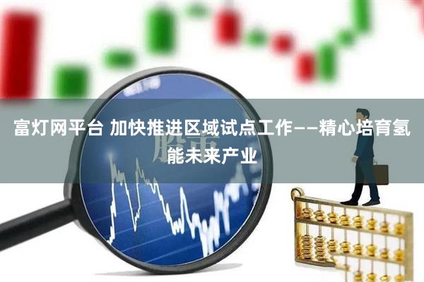 富灯网平台 加快推进区域试点工作——精心培育氢能未来产业