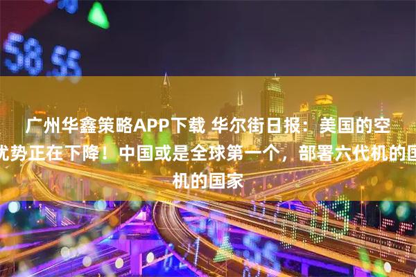 广州华鑫策略APP下载 华尔街日报：美国的空中优势正在下降！中国或是全球第一个，部署六代机的国家