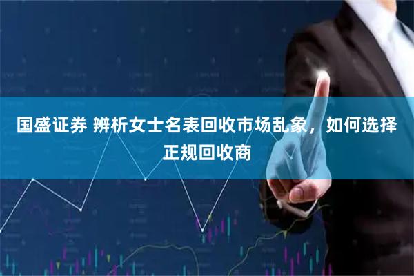 国盛证券 辨析女士名表回收市场乱象，如何选择正规回收商