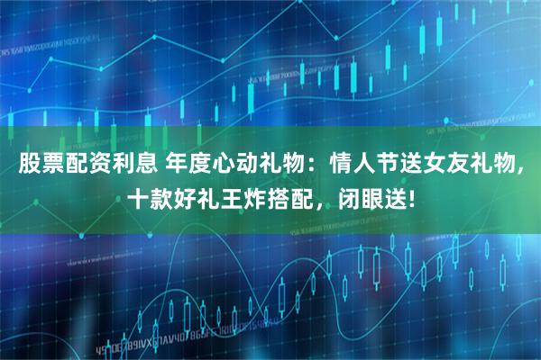 股票配资利息 年度心动礼物：情人节送女友礼物,十款好礼王炸搭配，闭眼送!