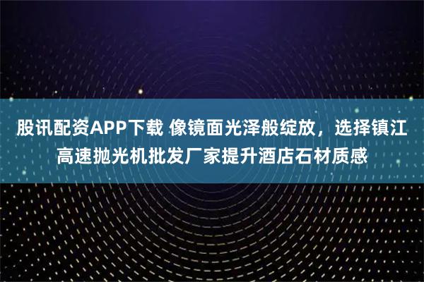 股讯配资APP下载 像镜面光泽般绽放，选择镇江高速抛光机批发厂家提升酒店石材质感