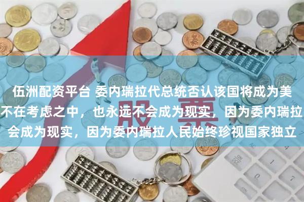 伍洲配资平台 委内瑞拉代总统否认该国将成为美国“第51州”：这根本不在考虑之中，也永远不会成为现实，因为委内瑞拉人民始终珍视国家独立